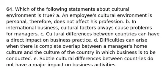 64. Which of the following statements about cultural environment is true? a. An employee's cultural environment is personal, therefore, does not affect his profession. b. In international business, cultural factors always cause problems for managers. c. Cultural differences between countries can have a direct impact on business practice. d. Difficulties can arise when there is complete overlap between a manager's home culture and the culture of the country in which business is to be conducted. e. Subtle cultural differences between countries do not have a major impact on business activities.