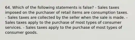 64. Which of the following statements is false? - Sales taxes imposed on the purchaser of retail items are consumption taxes. - Sales taxes are collected by the seller when the sale is made. - Sales taxes apply to the purchase of most types of consumer services. - Sales taxes apply to the purchase of most types of consumer goods.