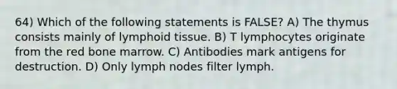 64) Which of the following statements is FALSE? A) The thymus consists mainly of lymphoid tissue. B) T lymphocytes originate from the red bone marrow. C) Antibodies mark antigens for destruction. D) Only lymph nodes filter lymph.