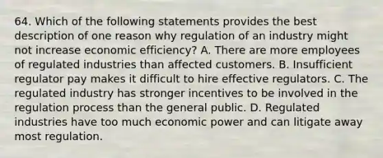 64. Which of the following statements provides the best description of one reason why regulation of an industry might not increase economic efficiency? A. There are more employees of regulated industries than affected customers. B. Insufficient regulator pay makes it difficult to hire effective regulators. C. The regulated industry has stronger incentives to be involved in the regulation process than the general public. D. Regulated industries have too much economic power and can litigate away most regulation.