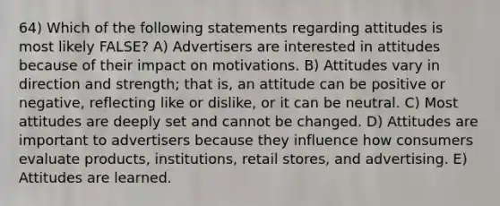 64) Which of the following statements regarding attitudes is most likely FALSE? A) Advertisers are interested in attitudes because of their impact on motivations. B) Attitudes vary in direction and strength; that is, an attitude can be positive or negative, reflecting like or dislike, or it can be neutral. C) Most attitudes are deeply set and cannot be changed. D) Attitudes are important to advertisers because they influence how consumers evaluate products, institutions, retail stores, and advertising. E) Attitudes are learned.