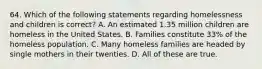 64. Which of the following statements regarding homelessness and children is correct? A. An estimated 1.35 million children are homeless in the United States. B. Families constitute 33% of the homeless population. C. Many homeless families are headed by single mothers in their twenties. D. All of these are true.