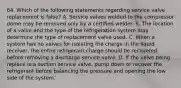 64. Which of the following statements regarding service valve replacement is false? A. Service valves welded to the compressor dome may be removed only by a certified welder. B. The location of a valve and the type of the refrigeration system may determine the type of replacement valve used. C. When a system has no valves for isolating the charge in the liquid receiver, the entire refrigerant charge should be recovered before removing a discharge service valve. D. If the valve being replace is a suction service valve, pump down or recover the refrigerant before balancing the pressure and opening the low side of the system.