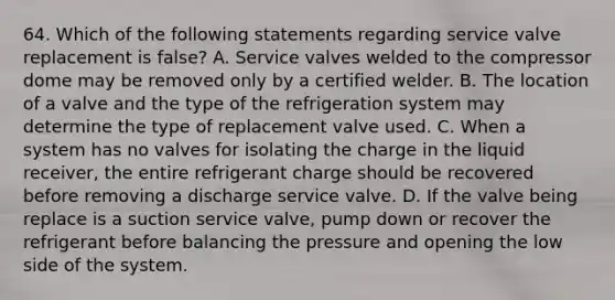 64. Which of the following statements regarding service valve replacement is false? A. Service valves welded to the compressor dome may be removed only by a certified welder. B. The location of a valve and the type of the refrigeration system may determine the type of replacement valve used. C. When a system has no valves for isolating the charge in the liquid receiver, the entire refrigerant charge should be recovered before removing a discharge service valve. D. If the valve being replace is a suction service valve, pump down or recover the refrigerant before balancing the pressure and opening the low side of the system.