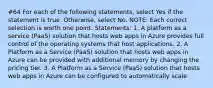 #64 For each of the following statements, select Yes if the statement is true. Otherwise, select No. NOTE: Each correct selection is worth one point. Statements: 1. A platform as a service (PaaS) solution that hosts web apps in Azure provides full control of the operating systems that host applications. 2. A Platform as a Service (PaaS) solution that hosts web apps in Azure can be provided with additional memory by changing the pricing tier. 3. A Platform as a Service (PaaS) solution that hosts web apps in Azure can be configured to automatically scale