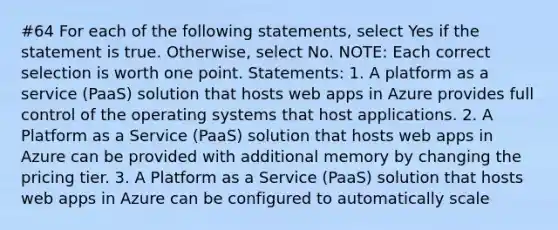 #64 For each of the following statements, select Yes if the statement is true. Otherwise, select No. NOTE: Each correct selection is worth one point. Statements: 1. A platform as a service (PaaS) solution that hosts web apps in Azure provides full control of the operating systems that host applications. 2. A Platform as a Service (PaaS) solution that hosts web apps in Azure can be provided with additional memory by changing the pricing tier. 3. A Platform as a Service (PaaS) solution that hosts web apps in Azure can be configured to automatically scale