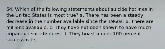 64. Which of the following statements about suicide hotlines in the United States is most true? a. There has been a steady decrease in the number available since the 1960s. b. There are millions available. c. They have not been shown to have much impact on suicide rates. d. They boast a near 100 percent success rate.