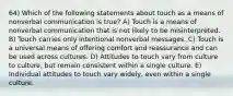 64) Which of the following statements about touch as a means of nonverbal communication is true? A) Touch is a means of nonverbal communication that is not likely to be misinterpreted. B) Touch carries only intentional nonverbal messages. C) Touch is a universal means of offering comfort and reassurance and can be used across cultures. D) Attitudes to touch vary from culture to culture, but remain consistent within a single culture. E) Individual attitudes to touch vary widely, even within a single culture.