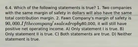 6.4. Which of the following statements is true? 1. Two companies with the same margin of safety in dollars will also have the same total contribution margin. 2. Fawn Company's margin of safety is 90,000. If the company's sales drop by80,000, it will still have positive net operating income. A) Only statement I is true. B) Only statement II is true. C) Both statements are true. D) Neither statement is true.