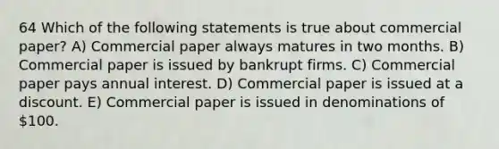 64 Which of the following statements is true about commercial paper? A) Commercial paper always matures in two months. B) Commercial paper is issued by bankrupt firms. C) Commercial paper pays annual interest. D) Commercial paper is issued at a discount. E) Commercial paper is issued in denominations of 100.