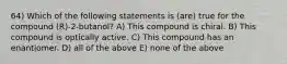 64) Which of the following statements is (are) true for the compound (R)-2-butanol? A) This compound is chiral. B) This compound is optically active. C) This compound has an enantiomer. D) all of the above E) none of the above