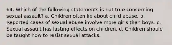 64. Which of the following statements is not true concerning sexual assault? a. Children often lie about child abuse. b. Reported cases of sexual abuse involve more girls than boys. c. Sexual assault has lasting effects on children. d. Children should be taught how to resist sexual attacks.