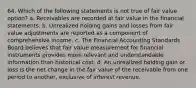 64. Which of the following statements is not true of fair value option? a. Receivables are recorded at fair value in the financial statements. b. Unrealized holding gains and losses from fair value adjustments are reported as a component of comprehensive income. c. The Financial Accounting Standards Board believes that fair value measurement for financial instruments provides more relevant and understandable information than historical cost. d. An unrealized holding gain or loss is the net change in the fair value of the receivable from one period to another, exclusive of interest revenue.