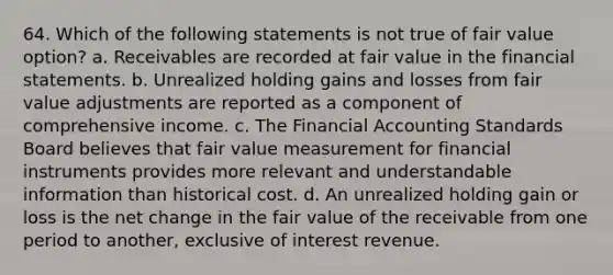 64. Which of the following statements is not true of fair value option? a. Receivables are recorded at fair value in the financial statements. b. Unrealized holding gains and losses from fair value adjustments are reported as a component of comprehensive income. c. The Financial Accounting Standards Board believes that fair value measurement for financial instruments provides more relevant and understandable information than historical cost. d. An unrealized holding gain or loss is the net change in the fair value of the receivable from one period to another, exclusive of interest revenue.