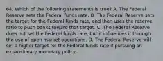 64. Which of the following statements is true? A. The Federal Reserve sets the Federal funds rate. B. The Federal Reserve sets the target for the Federal funds rate, and then uses the reserve ratio to push banks toward that target. C. The Federal Reserve does not set the Federal funds rate, but it influences it through the use of open market operations. D. The Federal Reserve will set a higher target for the Federal funds rate if pursuing an expansionary monetary policy.