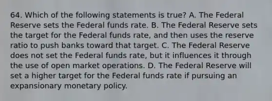 64. Which of the following statements is true? A. The Federal Reserve sets the Federal funds rate. B. The Federal Reserve sets the target for the Federal funds rate, and then uses the reserve ratio to push banks toward that target. C. The Federal Reserve does not set the Federal funds rate, but it influences it through the use of open market operations. D. The Federal Reserve will set a higher target for the Federal funds rate if pursuing an expansionary monetary policy.