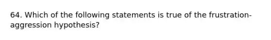 64. Which of the following statements is true of the frustration-aggression hypothesis?