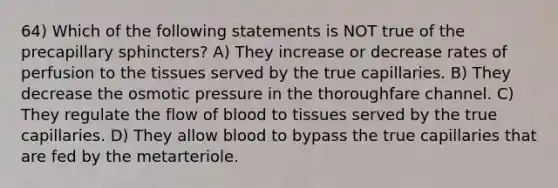 64) Which of the following statements is NOT true of the precapillary sphincters? A) They increase or decrease rates of perfusion to the tissues served by the true capillaries. B) They decrease the osmotic pressure in the thoroughfare channel. C) They regulate the flow of blood to tissues served by the true capillaries. D) They allow blood to bypass the true capillaries that are fed by the metarteriole.