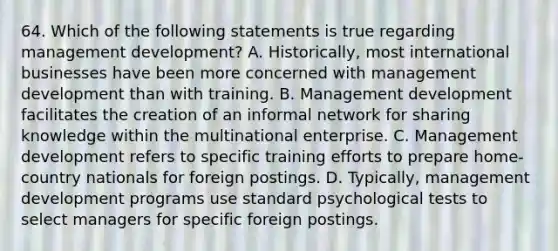 64. Which of the following statements is true regarding management development? A. Historically, most international businesses have been more concerned with management development than with training. B. Management development facilitates the creation of an informal network for sharing knowledge within the multinational enterprise. C. Management development refers to specific training efforts to prepare home-country nationals for foreign postings. D. Typically, management development programs use standard psychological tests to select managers for specific foreign postings.