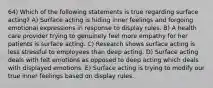 64) Which of the following statements is true regarding surface acting? A) Surface acting is hiding inner feelings and forgoing emotional expressions in response to display rules. B) A health care provider trying to genuinely feel more empathy for her patients is surface acting. C) Research shows surface acting is less stressful to employees than deep acting. D) Surface acting deals with felt emotions as opposed to deep acting which deals with displayed emotions. E) Surface acting is trying to modify our true inner feelings based on display rules.