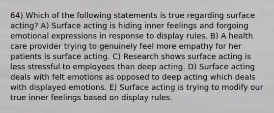 64) Which of the following statements is true regarding surface acting? A) Surface acting is hiding inner feelings and forgoing emotional expressions in response to display rules. B) A health care provider trying to genuinely feel more empathy for her patients is surface acting. C) Research shows surface acting is less stressful to employees than deep acting. D) Surface acting deals with felt emotions as opposed to deep acting which deals with displayed emotions. E) Surface acting is trying to modify our true inner feelings based on display rules.