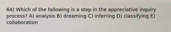 64) Which of the following is a step in the appreciative inquiry process? A) analysis B) dreaming C) inferring D) classifying E) collaboration