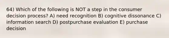 64) Which of the following is NOT a step in the consumer decision process? A) need recognition B) cognitive dissonance C) information search D) postpurchase evaluation E) purchase decision