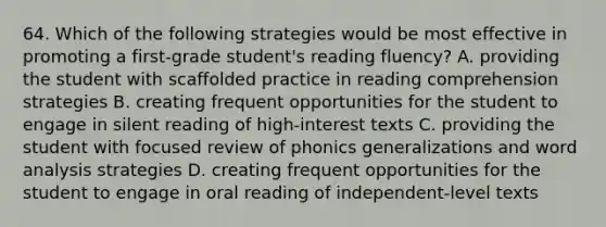 64. Which of the following strategies would be most effective in promoting a first-grade student's reading fluency? A. providing the student with scaffolded practice in reading comprehension strategies B. creating frequent opportunities for the student to engage in silent reading of high-interest texts C. providing the student with focused review of phonics generalizations and word analysis strategies D. creating frequent opportunities for the student to engage in oral reading of independent-level texts