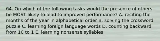 64. On which of the following tasks would the presence of others be MOST likely to lead to improved performance? A. reciting the months of the year in alphabetical order B. solving the crossword puzzle C. learning foreign language words D. counting backward from 10 to 1 E. learning nonsense syllables