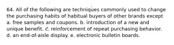 64. All of the following are techniques commonly used to change the purchasing habits of habitual buyers of other brands except a. free samples and coupons. b. introduction of a new and unique benefit. c. reinforcement of repeat purchasing behavior. d. an end-of-aisle display. e. electronic bulletin boards.