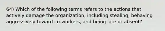 64) Which of the following terms refers to the actions that actively damage the organization, including stealing, behaving aggressively toward co-workers, and being late or absent?