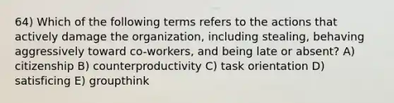 64) Which of the following terms refers to the actions that actively damage the organization, including stealing, behaving aggressively toward co-workers, and being late or absent? A) citizenship B) counterproductivity C) task orientation D) satisficing E) groupthink