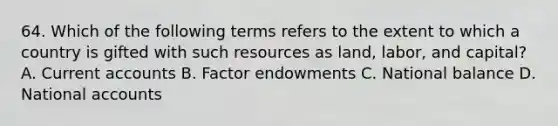 64. Which of the following terms refers to the extent to which a country is gifted with such resources as land, labor, and capital? A. Current accounts B. Factor endowments C. National balance D. National accounts