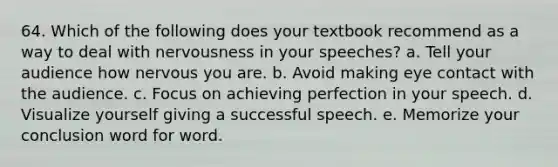 64. Which of the following does your textbook recommend as a way to deal with nervousness in your speeches? a. Tell your audience how nervous you are. b. Avoid making eye contact with the audience. c. Focus on achieving perfection in your speech. d. Visualize yourself giving a successful speech. e. Memorize your conclusion word for word.