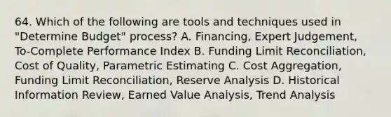 64. Which of the following are tools and techniques used in "Determine Budget" process? A. Financing, Expert Judgement, To-Complete Performance Index B. Funding Limit Reconciliation, Cost of Quality, Parametric Estimating C. Cost Aggregation, Funding Limit Reconciliation, Reserve Analysis D. Historical Information Review, Earned Value Analysis, Trend Analysis