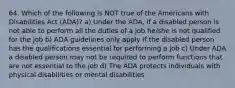 64. Which of the following is NOT true of the Americans with Disabilities Act (ADA)? a) Under the ADA, if a disabled person is not able to perform all the duties of a job he/she is not qualified for the job b) ADA guidelines only apply if the disabled person has the qualifications essential for performing a job c) Under ADA a disabled person may not be required to perform functions that are not essential to the job d) The ADA protects individuals with physical disabilities or mental disabilities