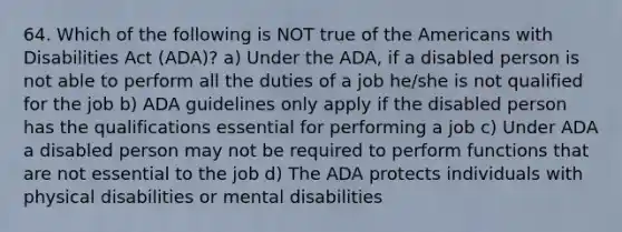 64. Which of the following is NOT true of the Americans with Disabilities Act (ADA)? a) Under the ADA, if a disabled person is not able to perform all the duties of a job he/she is not qualified for the job b) ADA guidelines only apply if the disabled person has the qualifications essential for performing a job c) Under ADA a disabled person may not be required to perform functions that are not essential to the job d) The ADA protects individuals with physical disabilities or mental disabilities