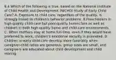 6.4 Which of the following is true, based on the National Institute of Child Health and Development (NICHD) Study of Early Child Care? A. Exposure to child care, regardless of the quality, is strongly linked to children's behavior problems. B.Preschoolers in high-quality child-care but poor-quality homes fare as well as children in both high-quality home and child-care environments. C. When mothers stay at home full-time, even if they would have preferred to work, children's emotional security is promoted. D. Children in early child care develop more favorably when caregiver-child ratios are generous, group sizes are small, and caregivers are educated about child development and child rearing.