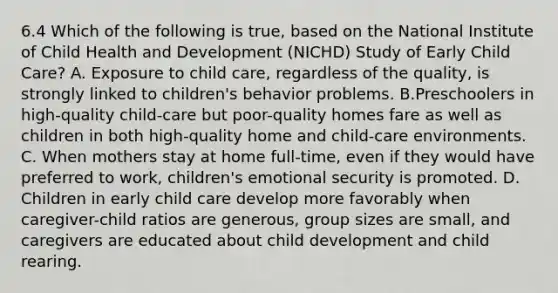 6.4 Which of the following is true, based on the National Institute of Child Health and Development (NICHD) Study of Early Child Care? A. Exposure to child care, regardless of the quality, is strongly linked to children's behavior problems. B.Preschoolers in high-quality child-care but poor-quality homes fare as well as children in both high-quality home and child-care environments. C. When mothers stay at home full-time, even if they would have preferred to work, children's emotional security is promoted. D. Children in early child care develop more favorably when caregiver-child ratios are generous, group sizes are small, and caregivers are educated about child development and child rearing.