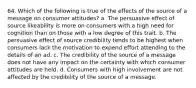 64. Which of the following is true of the effects of the source of a message on consumer attitudes? a. The persuasive effect of source likeability is more on consumers with a high need for cognition than on those with a low degree of this trait. b. The persuasive effect of source credibility tends to be highest when consumers lack the motivation to expend effort attending to the details of an ad. c. The credibility of the source of a message does not have any impact on the certainty with which consumer attitudes are held. d. Consumers with high involvement are not affected by the credibility of the source of a message.