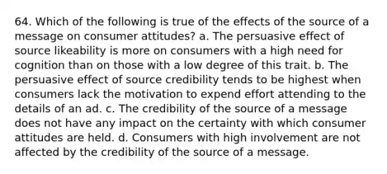 64. Which of the following is true of the effects of the source of a message on consumer attitudes? a. The persuasive effect of source likeability is more on consumers with a high need for cognition than on those with a low degree of this trait. b. The persuasive effect of source credibility tends to be highest when consumers lack the motivation to expend effort attending to the details of an ad. c. The credibility of the source of a message does not have any impact on the certainty with which consumer attitudes are held. d. Consumers with high involvement are not affected by the credibility of the source of a message.