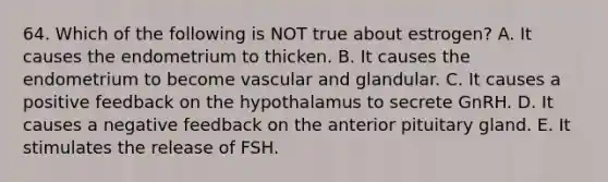 64. Which of the following is NOT true about estrogen? A. It causes the endometrium to thicken. B. It causes the endometrium to become vascular and glandular. C. It causes a positive feedback on the hypothalamus to secrete GnRH. D. It causes a negative feedback on the anterior pituitary gland. E. It stimulates the release of FSH.