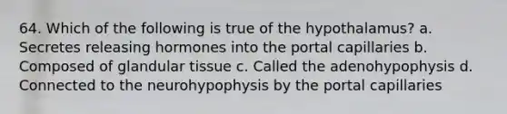 64. Which of the following is true of the hypothalamus? a. Secretes releasing hormones into the portal capillaries b. Composed of glandular tissue c. Called the adenohypophysis d. Connected to the neurohypophysis by the portal capillaries