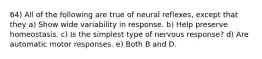 64) All of the following are true of neural reflexes, except that they a) Show wide variability in response. b) Help preserve homeostasis. c) Is the simplest type of nervous response? d) Are automatic motor responses. e) Both B and D.