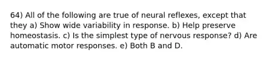 64) All of the following are true of neural reflexes, except that they a) Show wide variability in response. b) Help preserve homeostasis. c) Is the simplest type of nervous response? d) Are automatic motor responses. e) Both B and D.