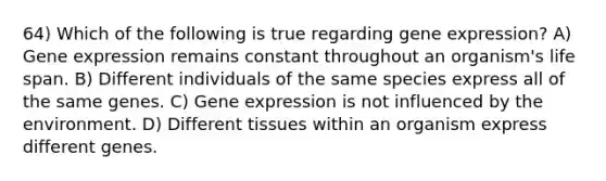 64) Which of the following is true regarding gene expression? A) Gene expression remains constant throughout an organism's life span. B) Different individuals of the same species express all of the same genes. C) Gene expression is not influenced by the environment. D) Different tissues within an organism express different genes.