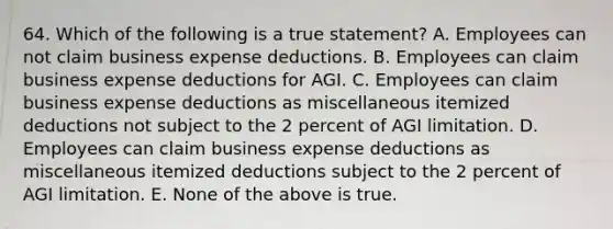 64. Which of the following is a true statement? A. Employees can not claim business expense deductions. B. Employees can claim business expense deductions for AGI. C. Employees can claim business expense deductions as miscellaneous itemized deductions not subject to the 2 percent of AGI limitation. D. Employees can claim business expense deductions as miscellaneous itemized deductions subject to the 2 percent of AGI limitation. E. None of the above is true.