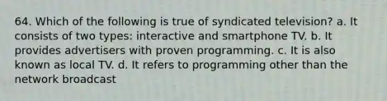 64. Which of the following is true of syndicated television? a. It consists of two types: interactive and smartphone TV. b. It provides advertisers with proven programming. c. It is also known as local TV. d. It refers to programming other than the network broadcast