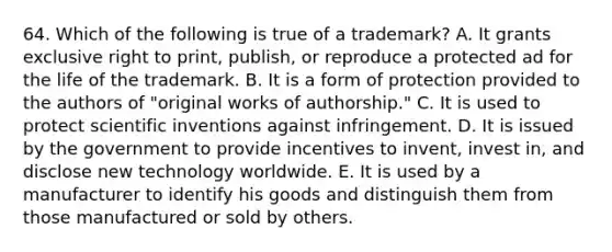 64. Which of the following is true of a trademark? A. It grants exclusive right to print, publish, or reproduce a protected ad for the life of the trademark. B. It is a form of protection provided to the authors of "original works of authorship." C. It is used to protect scientific inventions against infringement. D. It is issued by the government to provide incentives to invent, invest in, and disclose new technology worldwide. E. It is used by a manufacturer to identify his goods and distinguish them from those manufactured or sold by others.