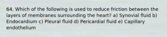 64. Which of the following is used to reduce friction between the layers of membranes surrounding the heart? a) Synovial fluid b) Endocardium c) Pleural fluid d) Pericardial fluid e) Capillary endothelium